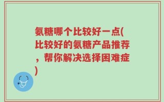 氨糖哪个比较好一点(比较好的氨糖产品推荐，帮你解决选择困难症)
