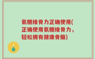氨糖维骨力正确使用(正确使用氨糖维骨力，轻松拥有健康骨骼)