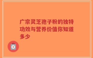 广宗灵芝孢子粉的独特功效与营养价值你知道多少