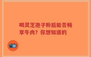 喝灵芝孢子粉后能否畅享牛肉？你想知道的