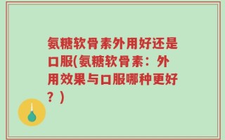 氨糖软骨素外用好还是口服(氨糖软骨素：外用效果与口服哪种更好？)