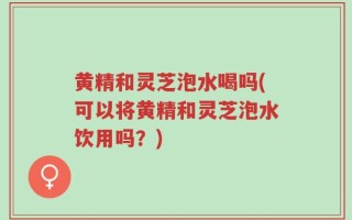 黄精和灵芝泡水喝吗(可以将黄精和灵芝泡水饮用吗？)