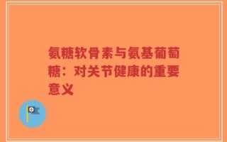 氨糖软骨素与氨基葡萄糖：对关节健康的重要意义