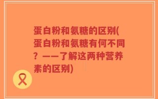 蛋白粉和氨糖的区别(蛋白粉和氨糖有何不同？——了解这两种营养素的区别)