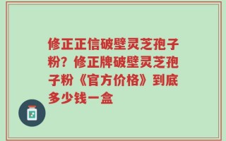 修正正信破壁灵芝孢子粉？修正牌破壁灵芝孢子粉《官方价格》到底多少钱一盒