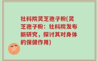 社科院灵芝孢子粉(灵芝孢子粉：社科院发布新研究，探讨其对身体的保健作用)