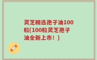 灵芝精选孢子油100粒(100粒灵芝孢子油全新上市！)