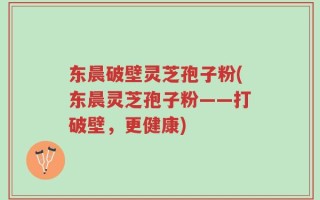 东晨破壁灵芝孢子粉(东晨灵芝孢子粉——打破壁，更健康)