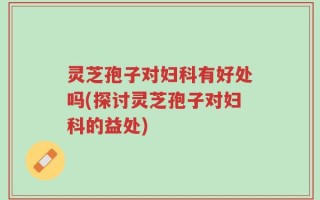灵芝孢子对妇科有好处吗(探讨灵芝孢子对妇科的益处)
