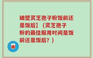 破壁灵芝孢子粉饭前还是饭后】 (灵芝孢子粉的最佳服用时间是饭前还是饭后？)