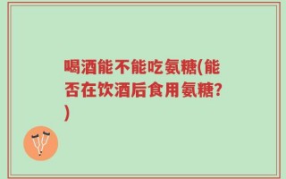 喝酒能不能吃氨糖(能否在饮酒后食用氨糖？)
