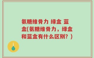 氨糖维骨力 绿盒 蓝盒(氨糖维骨力，绿盒和蓝盒有什么区别？)