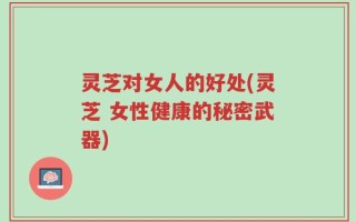 灵芝对女人的好处(灵芝 女性健康的秘密武器)