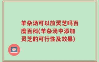 羊杂汤可以放灵芝吗百度百科(羊杂汤中添加灵芝的可行性及效果)