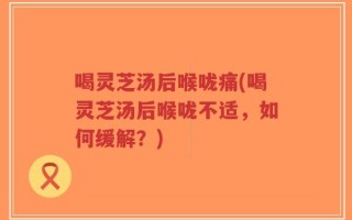喝灵芝汤后喉咙痛(喝灵芝汤后喉咙不适，如何缓解？)