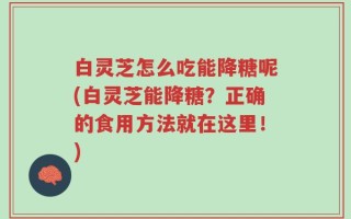 白灵芝怎么吃能降糖呢(白灵芝能降糖？正确的食用方法就在这里！)