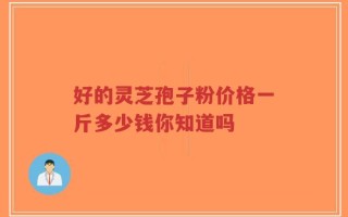好的灵芝孢子粉价格一斤多少钱你知道吗