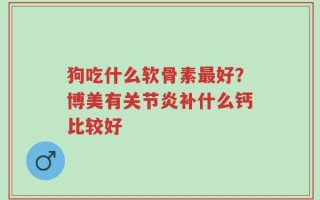 狗吃什么软骨素最好？博美有关节炎补什么钙比较好