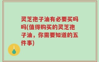 灵芝孢子油有必要买吗吗(值得购买的灵芝孢子油，你需要知道的五件事)