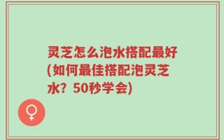 灵芝怎么泡水搭配最好(如何最佳搭配泡灵芝水？50秒学会)