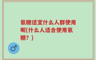 氨糖适宜什么人群使用呢(什么人适合使用氨糖？)