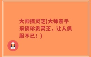 大帅摘灵芝(大帅亲手采摘珍贵灵芝，让人佩服不已！)