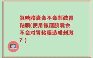 氨糖胶囊会不会刺激胃粘膜(使用氨糖胶囊会不会对胃粘膜造成刺激？)
