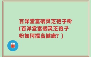 百洋堂富硒灵芝孢子粉(百洋堂富硒灵芝孢子粉如何提高健康？)