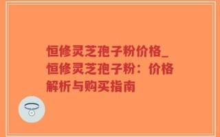 恒修灵芝孢子粉价格_恒修灵芝孢子粉：价格解析与购买指南