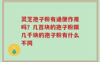 灵芝孢子粉有通便作用吗？几百块的孢子粉跟几千块的孢子粉有什么不同