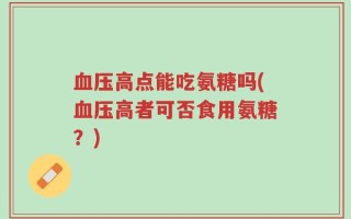 血压高点能吃氨糖吗(血压高者可否食用氨糖？)