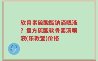 软骨素硫酸酯钠滴眼液？复方硫酸软骨素滴眼液(乐敦莹)价格