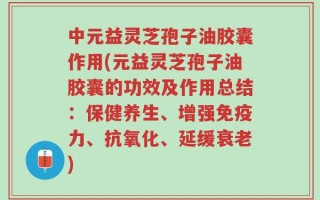 中元益灵芝孢子油胶囊作用(元益灵芝孢子油胶囊的功效及作用总结：保健养生、增强免疫力、抗氧化、延缓衰老)