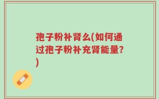 孢子粉补肾么(如何通过孢子粉补充肾能量？)
