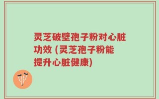 灵芝破壁孢子粉对心脏功效 (灵芝孢子粉能提升心脏健康)