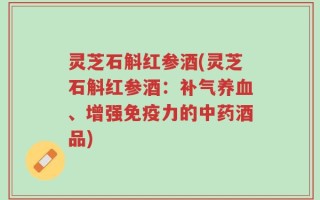灵芝石斛红参酒(灵芝石斛红参酒：补气养血、增强免疫力的中药酒品)