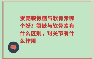 蛋壳膜氨糖与软骨素哪个好？氨糖与软骨素有什么区别，对关节有什么作用