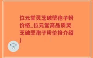 位元堂灵芝破壁孢子粉价格_位元堂高品质灵芝破壁孢子粉价格介绍)