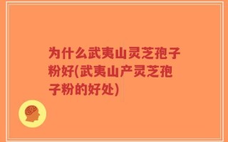 为什么武夷山灵芝孢子粉好(武夷山产灵芝孢子粉的好处)