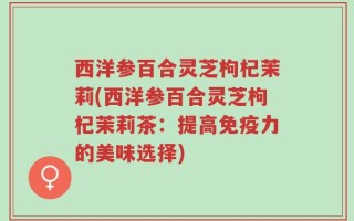 西洋参百合灵芝枸杞茉莉(西洋参百合灵芝枸杞茉莉茶：提高免疫力的美味选择)