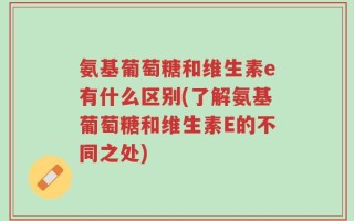 氨基葡萄糖和维生素e有什么区别(了解氨基葡萄糖和维生素E的不同之处)