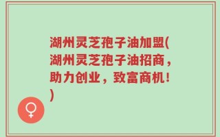 湖州灵芝孢子油加盟(湖州灵芝孢子油招商，助力创业，致富商机！)