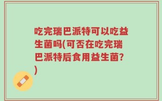 吃完瑞巴派特可以吃益生菌吗(可否在吃完瑞巴派特后食用益生菌？)