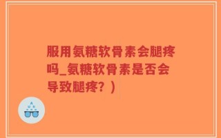 服用氨糖软骨素会腿疼吗_氨糖软骨素是否会导致腿疼？)
