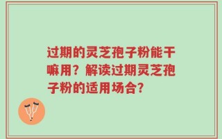 过期的灵芝孢子粉能干嘛用？解读过期灵芝孢子粉的适用场合？