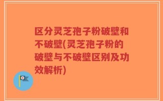 区分灵芝孢子粉破壁和不破壁(灵芝孢子粉的破壁与不破壁区别及功效解析)