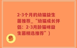 2-3个月的幼猫益生菌推荐_“幼猫成长伴侣：2-3月龄猫咪益生菌精选推荐”)