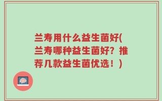 兰寿用什么益生菌好(兰寿哪种益生菌好？推荐几款益生菌优选！)