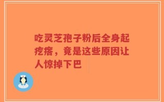 吃灵芝孢子粉后全身起疙瘩，竟是这些原因让人惊掉下巴