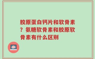 胶原蛋白钙片和软骨素？氨糖软骨素和胶原软骨素有什么区别